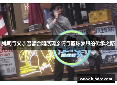 姚明与父亲温馨合照展现亲情与篮球梦想的传承之路