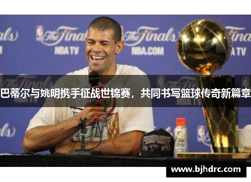 巴蒂尔与姚明携手征战世锦赛，共同书写篮球传奇新篇章